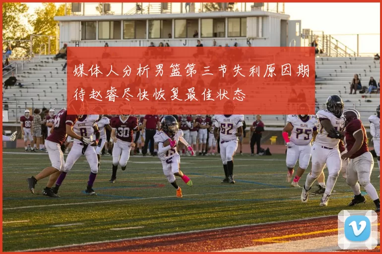 媒体人分析男篮第三节失利原因期待赵睿尽快恢复最佳状态