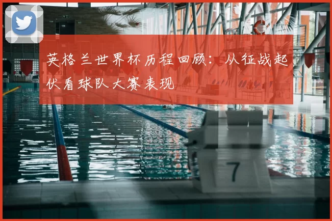 英格兰世界杯历程回顾:从征战起伏看球队大赛表现