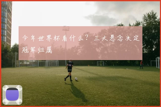 今年世界杯看什么?三大悬念决定冠军归属