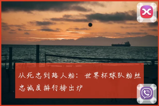从死忠到路人粉：世界杯球队粉丝忠诚度排行榜出炉