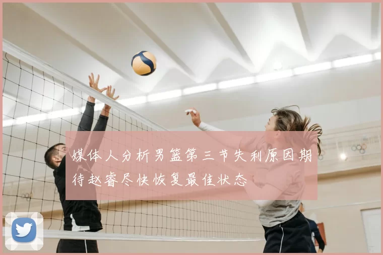 媒体人分析男篮第三节失利原因期待赵睿尽快恢复最佳状态