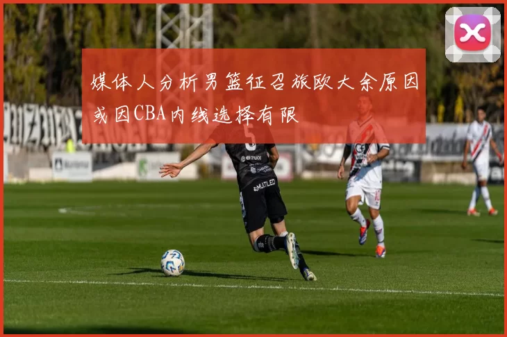媒体人分析男篮征召旅欧大余原因或因CBA内线选择有限