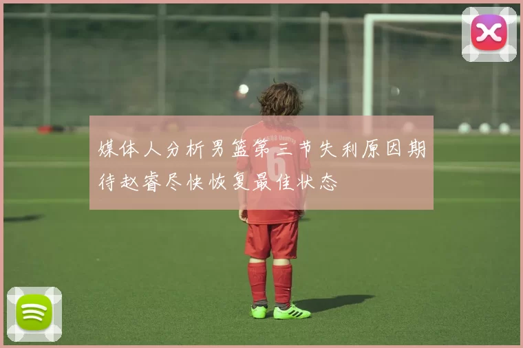 媒体人分析男篮第三节失利原因期待赵睿尽快恢复最佳状态
