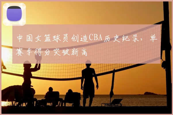 中国女篮球员创造CBA历史纪录，单赛季得分突破新高