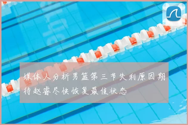 媒体人分析男篮第三节失利原因期待赵睿尽快恢复最佳状态