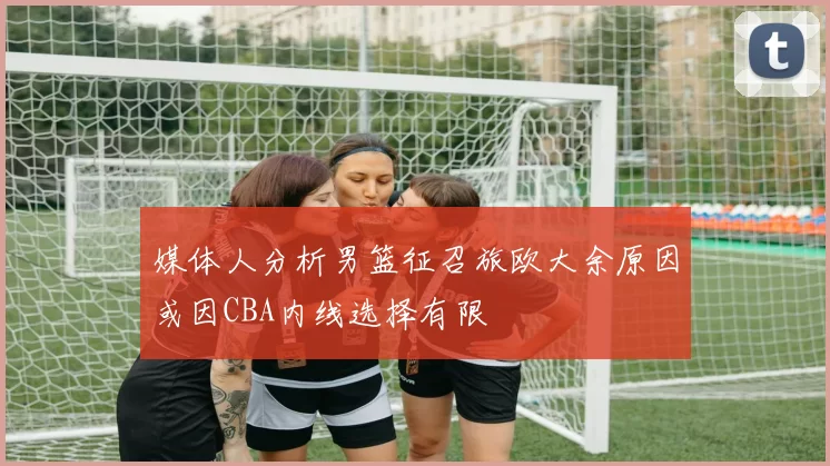 媒体人分析男篮征召旅欧大余原因或因CBA内线选择有限