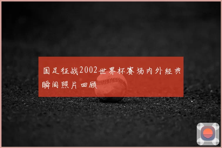 国足征战2002世界杯赛场内外经典瞬间照片回顾
