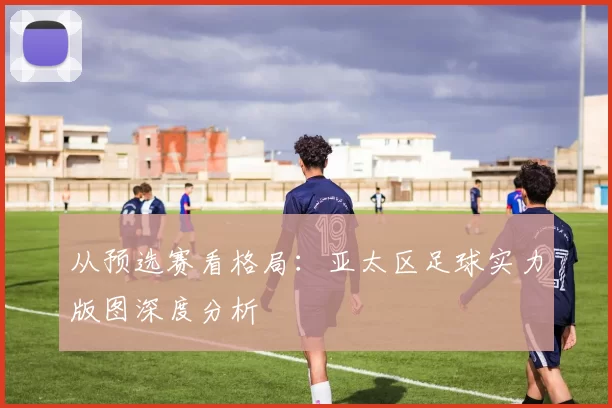 从预选赛看格局:亚太区足球实力版图深度分析