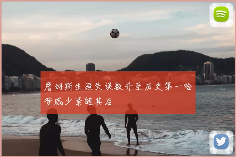 詹姆斯生涯失误数升至历史第一哈登威少紧随其后