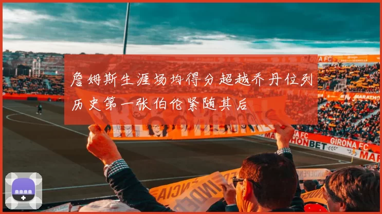 詹姆斯生涯场均得分超越乔丹位列历史第一张伯伦紧随其后