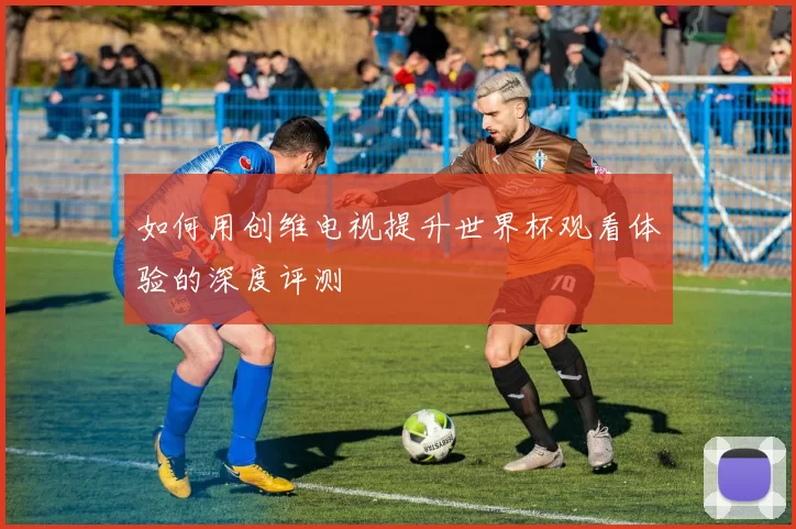 如何用创维电视提升世界杯观看体验的深度评测
