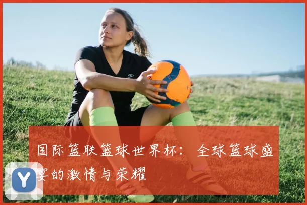 国际篮联篮球世界杯：全球篮球盛宴的激情与荣耀