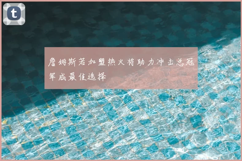 詹姆斯若加盟热火将助力冲击总冠军成最佳选择