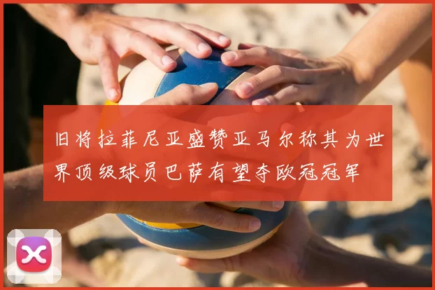 旧将拉菲尼亚盛赞亚马尔称其为世界顶级球员巴萨有望夺欧冠冠军