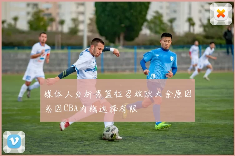 媒体人分析男篮征召旅欧大余原因或因CBA内线选择有限