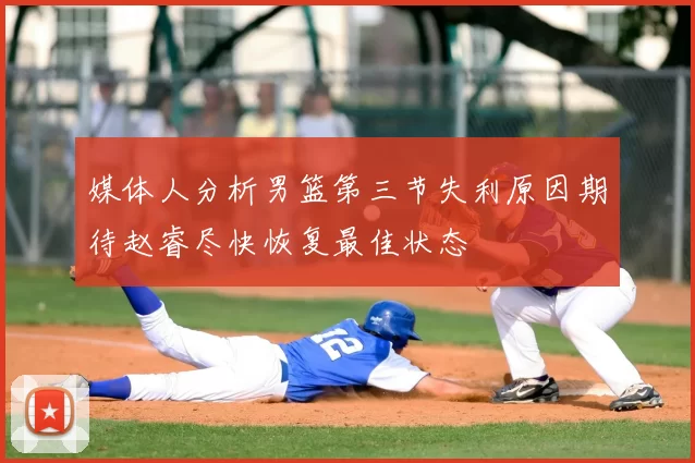 媒体人分析男篮第三节失利原因期待赵睿尽快恢复最佳状态