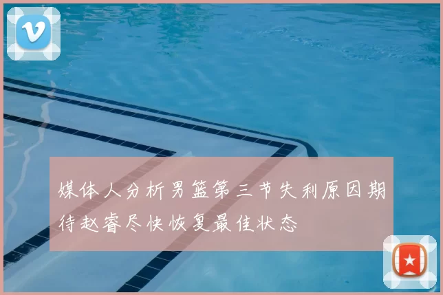 媒体人分析男篮第三节失利原因期待赵睿尽快恢复最佳状态