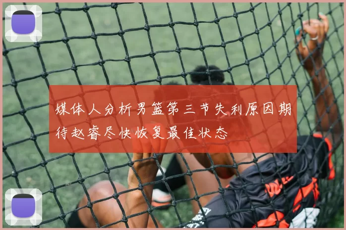 媒体人分析男篮第三节失利原因期待赵睿尽快恢复最佳状态