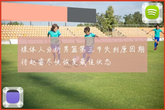 媒体人分析男篮第三节失利原因期待赵睿尽快恢复最佳状态