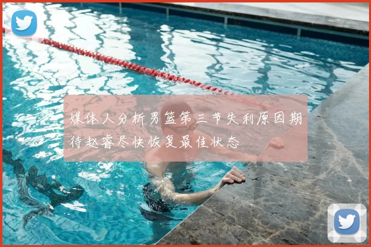 媒体人分析男篮第三节失利原因期待赵睿尽快恢复最佳状态