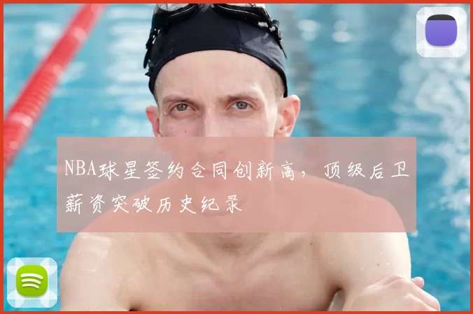 NBA球星签约合同创新高，顶级后卫薪资突破历史纪录