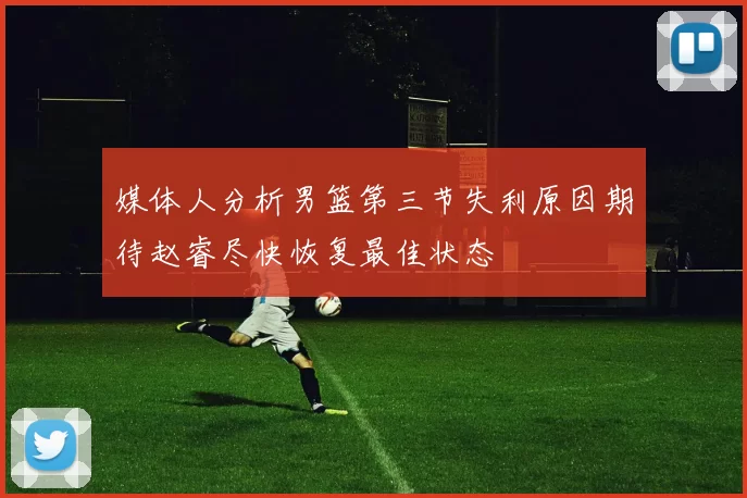 媒体人分析男篮第三节失利原因期待赵睿尽快恢复最佳状态