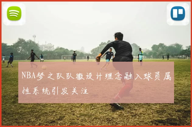 NBA梦之队队徽设计理念融入球员属性系统引发关注