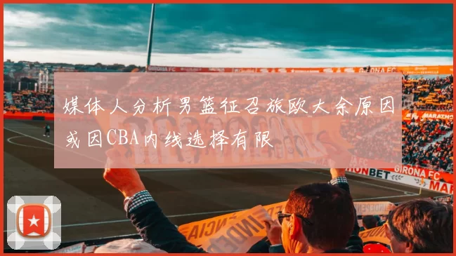 媒体人分析男篮征召旅欧大余原因或因CBA内线选择有限