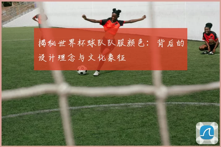 揭秘世界杯球队队服颜色：背后的设计理念与文化象征