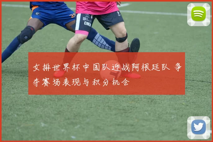 女排世界杯中国队迎战阿根廷队 争夺赛场表现与积分机会