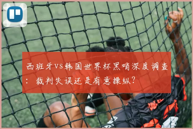 西班牙vs韩国世界杯黑哨深度调查：裁判失误还是有意操纵？