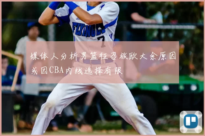 媒体人分析男篮征召旅欧大余原因或因CBA内线选择有限