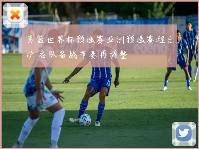 男篮世界杯预选赛亚洲预选赛程出炉 各队备战节奏再调整
